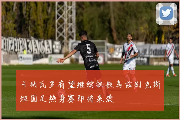 卡纳瓦罗有望继续执教乌兹别克斯坦国足热身赛即将来袭