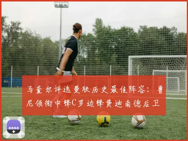 马奎尔评选曼联历史最佳阵容：鲁尼领衔中锋C罗边锋费迪南德后卫