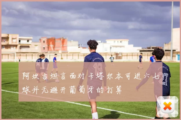 阿坎吉坦言面对卡塔尔本可进六七球并无避开葡萄牙的打算