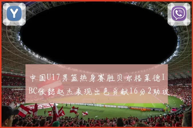 中国U17男篮热身赛胜贝尔格莱德IBC张懿赵杰表现出色贡献16分2助攻2抢断