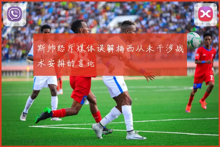 斯帅怒斥媒体误解梅西从未干涉战术安排的言论