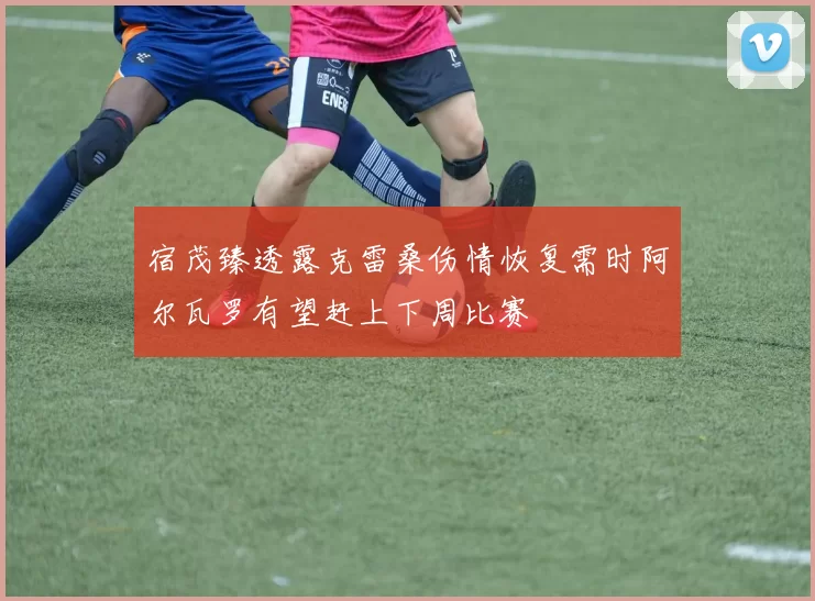 宿茂臻透露克雷桑伤情恢复需时阿尔瓦罗有望赶上下周比赛